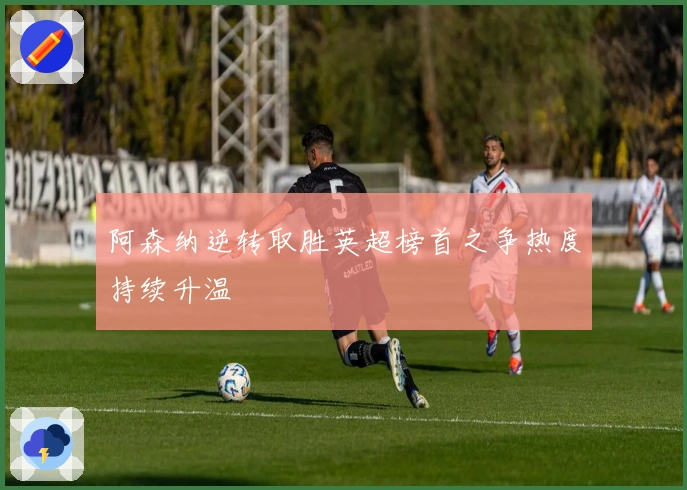 阿森纳逆转取胜英超榜首之争热度持续升温