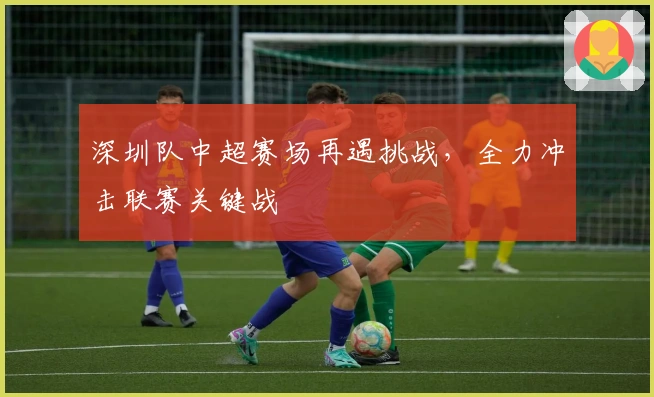 深圳队中超赛场再遇挑战，全力冲击联赛关键战