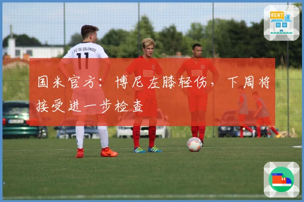 国米官方：博尼左膝轻伤，下周将接受进一步检查
