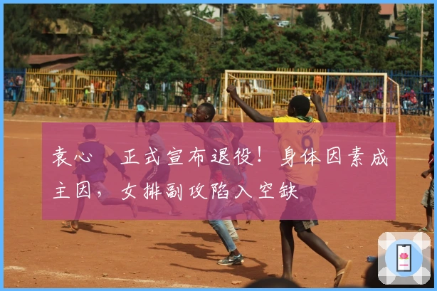 袁心玥正式宣布退役！身体因素成主因，女排副攻陷入空缺