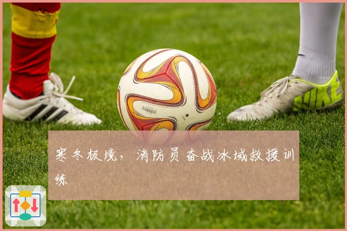 寒冬极境，消防员奋战冰域救援训练