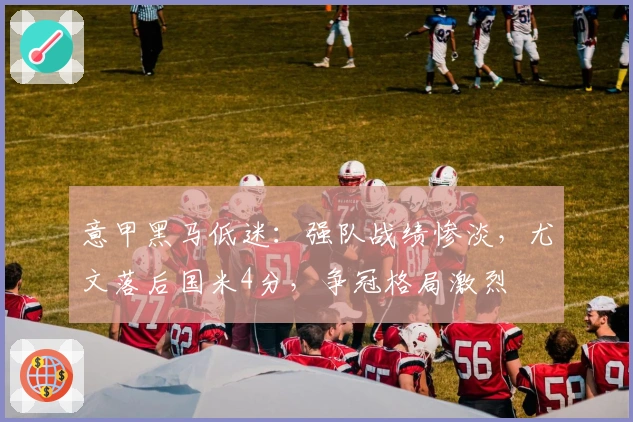 意甲黑马低迷：强队战绩惨淡，尤文落后国米4分，争冠格局激烈