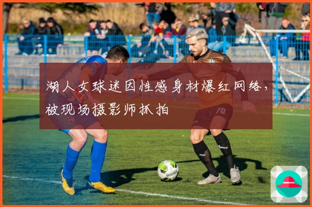 湖人女球迷因性感身材爆红网络，被现场摄影师抓拍