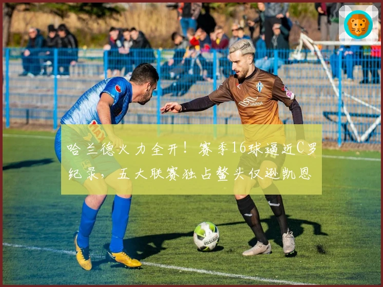 哈兰德火力全开！赛季16球逼近C罗纪录，五大联赛独占鳌头仅逊凯恩