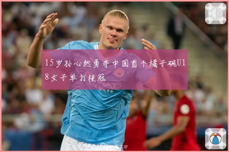 15岁孙心然勇夺中国首个橘子碗U18女子单打桂冠