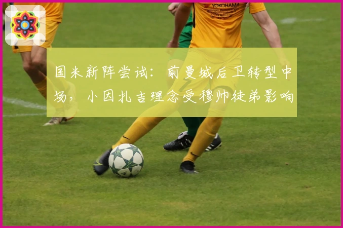 国米新阵尝试：前曼城后卫转型中场，小因扎吉理念受穆帅徒弟影响